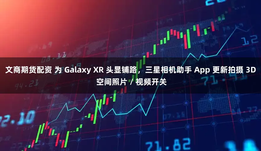 文商期货配资 为 Galaxy XR 头显铺路，三星相机助手 App 更新拍摄 3D 空间照片 / 视频开关