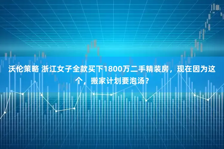 沃伦策略 浙江女子全款买下1800万二手精装房，现在因为这个，搬家计划要泡汤？