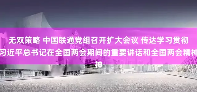 无双策略 中国联通党组召开扩大会议 传达学习贯彻习近平总书记在全国两会期间的重要讲话和全国两会精神