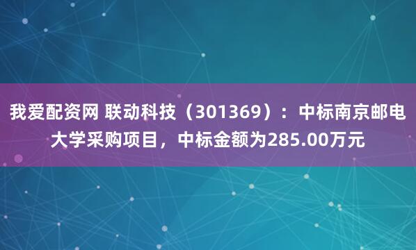 我爱配资网 联动科技（301369）：中标南京邮电大学采购项目，中标金额为285.00万元