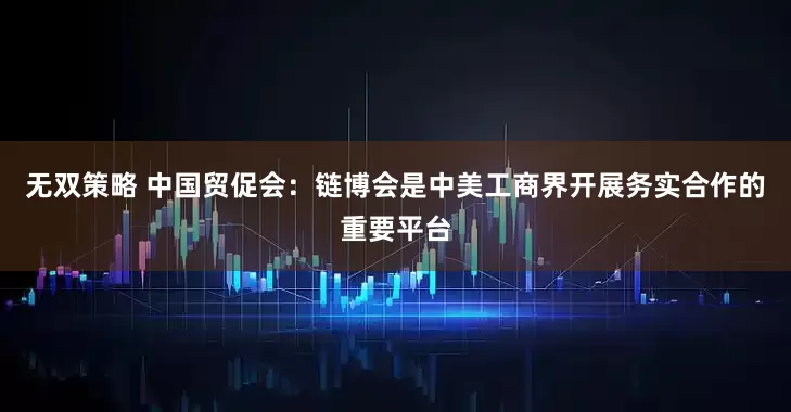 无双策略 中国贸促会：链博会是中美工商界开展务实合作的重要平台